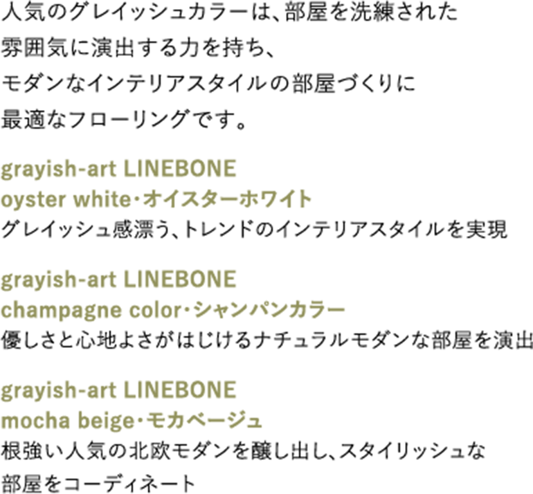 人気のグレイッシュカラーは、部屋を洗練された雰囲気に演出する力を持ち、モダンなインテリアスタイルの部屋づくりに最適なフローリングです。